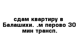 сдам квартиру в  Балашихи. .м перово-30 мин трансп. 